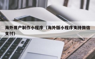 黄冈海外用户制作小程序（海外版小程序支持微信支付）