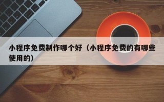 黄冈小程序免费制作哪个好（小程序免费的有哪些使用的）