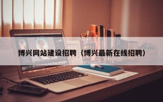 黄冈博兴网站建设招聘（博兴最新在线招聘）