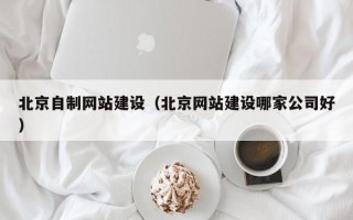 黄冈北京自制网站建设（北京网站建设哪家公司好）