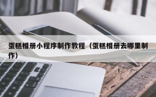黄冈蛋糕相册小程序制作教程（蛋糕相册去哪里制作）